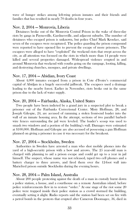 wave of hunger strikes amons_ lefiaving prison inmates and their friends and lies that has resubed in nearly 70 deaths in four years.  Nov. 2, 2004 — Monrovia, Liberia  Detainees broke out of the Monrovia Central Prison in the wake of three-day viots by gangs in Paynesville, Gardnersville, and adjacent suburbs. The mumber of detainees who escaped prison is unknown, but police Chief Mark Krocker, said ees were recaptured. The police guarding the prison compound were reported 1o have opened fire to prevent the escape of more prisoners. The escapees were alleged to have “exploited” the weekend tiots that swept across the ity as all attention was focused on the riots in which more than 14 people were killed and several properties damaged. Widespread violence enupted in and ound Monrovia that weckend with youths going on the rampage, loot g  destroying churches, mosques, and private dvwellings.  Nov. 17, 2004 — Abidian, Ivory Coast  About 1000 inmates escaped from a prison i Cote d’lvoire’s commerc capital of Abi hugely successful ailbreak. The escapees used a dainage leading to the nearby forest. Earlier in November, riots broke out in the same prison due to the lack of water supply  Nov. 20, 2004 — Fairbanks, Alaska, United States  wo people have been indicted by a grand jury in a suspected plot to break prisoner out of the Fairbanks Correctional Center. Misty Hoffoan, 28, and Joseph Gilespie, 21, are accused of ramming a stolen frontend loader into the wall of an inmate housing area. Tn the attemp, sections of two parallel barbed- wire fences surrounding the jail were leveled. The loader’s scoop was used to 4 portion of the building’s wall. Damages were estimated d Gilespie are also aceused of possessing a gun Hoflman se it was necessary for the breakout  smash two windows $100000. Hoffman planned on giving  Nov. 27, 2004 — Stockholm, Sweden Authorities i Sweden have arrested a tman who shot mobile phones into the yard of a highsecurity prison with a bow sed with pk e and could get up 1o a year in himsell. The suspect, whose name was not released, taped two cell phones and a battery . and fired them over the 12foot wall into Maricfred prison outside Stockholm during the exening hours  old man is  ing 1o aid 4 prison ¢  Nov. 28, 2004 — Palm Island, Australia  About 00 peaple protesting against the death of a man in custody burnt down a police station, a house, and a courthouse on a remote Australian istand, before police reinforcements flew in to restore “order.” At one stage of the riot some 20 police were trapped inside their police station as a crowd stormed the building, ly setdng it alght. Radio reports said the station had been set on fire with a petrol bomb in the protests that erupted after Cameron Doomagee, 36, died in  3 